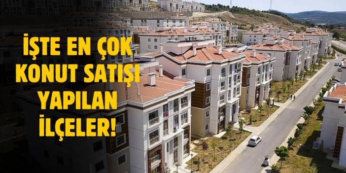 Konut satışının en çok olduğu ilçeler belli oldu!